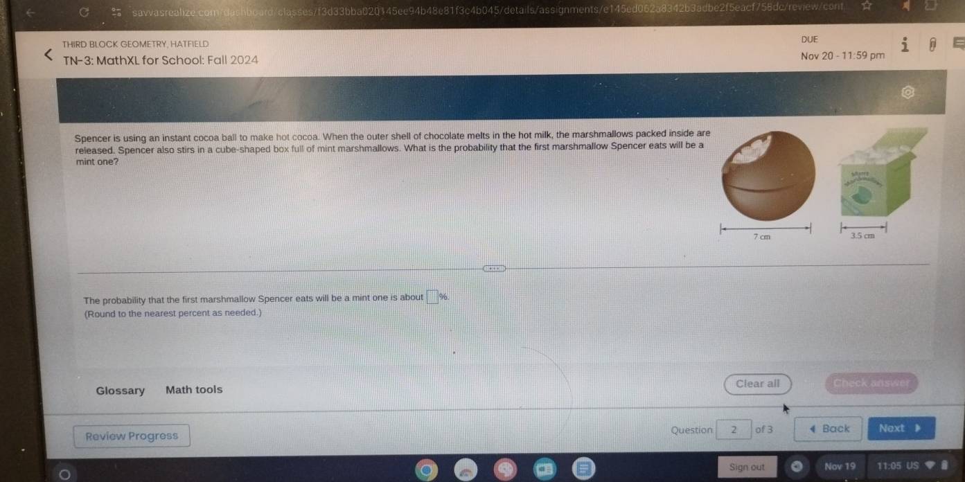 ashboard/classes/f3d33bba020145ee94b48e81f3c4b045/details/assignments/e145ed062a8342b3adbe2f5eacf758dc/review/cont 
THIRD BLOCK GEOMETRY, HATFIELD DUE 
TN-3: MathXL for School: Fall 2024 Nov 20 - 11:59 pm 
Spencer is using an instant cocoa ball to make hot cocoa. When the outer shell of chocolate melts in the hot milk, the marshmallows packed inside are 
released. Spencer also stirs in a cube-shaped box full of mint marshmallows. What is the probability that the first marshmallow Spencer eats will be a 
mint one?
7 cm 3.5 cm
The probability that the first marshmallow Spencer eats will be a mint one is about 
(Round to the nearest percent as needed.) 
Glossary Math tools Clear all Check answer 
Review Progress Question 2 of 3 4 Back Next 》 
Sign out Nov 19 11:05