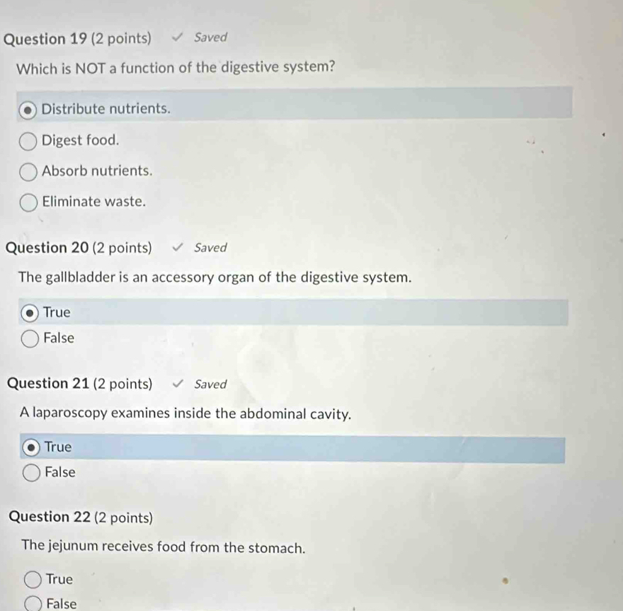 Saved
Which is NOT a function of the digestive system?
Distribute nutrients.
Digest food.
Absorb nutrients.
Eliminate waste.
Question 20 (2 points) Saved
The gallbladder is an accessory organ of the digestive system.
True
False
Question 21 (2 points) Saved
A laparoscopy examines inside the abdominal cavity.
True
False
Question 22 (2 points)
The jejunum receives food from the stomach.
True
False