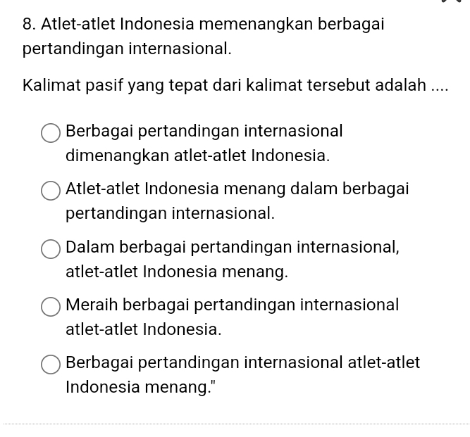 Atlet-atlet Indonesia memenangkan berbagai
pertandingan internasional.
Kalimat pasif yang tepat dari kalimat tersebut adalah ....
Berbagai pertandingan internasional
dimenangkan atlet-atlet Indonesia.
Atlet-atlet Indonesia menang dalam berbagai
pertandingan internasional.
Dalam berbagai pertandingan internasional,
atlet-atlet Indonesia menang.
Meraih berbagai pertandingan internasional
atlet-atlet Indonesia.
Berbagai pertandingan internasional atlet-atlet
Indonesia menang."