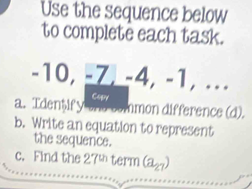 Use the sequence below 
to complete each task.
-10, -Z, -4, -1, ... 
Copy 
a. Identify the common difference (d). 
b. Write an equation to represent 
the sequence. 
c. Find the 275 term (a_27)