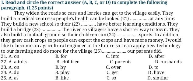 Read and circle the correct answer (A, B, C, or D) to complete the following
paragraph. (1.25 points)
They widen the roads so cars and lorries can get to the village easily. They
build a medical centre so people’s health can be looked (21) _at any time.
They build a new school so their (22)_ have better learning conditions. They
build a bridge (23) _the river so villagers have a shorter way to town. They
also build a football ground so their children can (24) _sports. In addition,
they grew cash crops so people can export the crops and have more money. I would
like to become an agricultural engineer in the future so I can apply new technology
to our farming and do more for the village (25)_ our parents did.
21. A. on B. for C. into D. after
22. A. adults B. children C. parents D. husbands
23. A. on B. by C. over D. to
24. A. do B. play C. get D. have
25. A. as B. like C. so D. similar