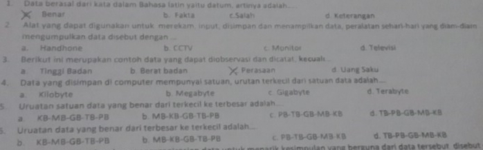 Data berasal dari kata dalam Bahasa latin yaitu datum, artinya adalah.
Benar b Fakta c.Salah d Keterangan
2. Alat yang dapat digunakan untuk merekam, input, disimpan dan menampilkan data, peralatan seharl-hari yang diam-diam
mengumpulkan data disebut dengan

a. Handhone b. CCTV c. Manitor d. Televisi
3. Berikut ini merupakan contoh data yang dapat diobservasi dan dicatat, kecual
a Tìngzi Badan b Berat badan Ferasaan d Uang Saku
4. Data yang disimpan di computer mempunyai satuan, urutan terkecil dari satuan đata adaíah
a. Kilobyte b. Megabyte c. Gigabyte d. Terabyte
S Uruatan satuan data yang benar dari terkecil ke terbesar adalah...
a. KB-MB-GB-TB-PB b MB-KB-GB-TB-PB C. PB-TB-GB-MB-KB d. TB· PB· GB· MB· KB
5. Uruatan data yang benar dari terbesar ke terkecil adalah..
b. KB-MB-GB-TB-PB b. MB-KB-GB-TB-PB C. PB-TB-GB-MB-KI. d. TB-PB-GB-MB-KI
i n u l an vang berguna dari data tersebut, disebut