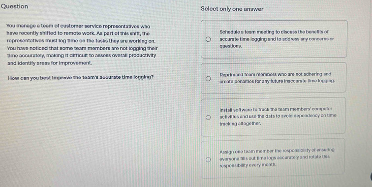 Question Select only one answer
You manage a team of customer service representatives who
have recently shifted to remote work. As part of this shift, the Schedule a team meeting to discuss the benefits of
representatives must log time on the tasks they are working on. accurate time logging and to address any concerns or
You have noticed that some team members are not logging their questions.
time accurately, making it difficult to assess overall productivity
and identify areas for improvement.
Reprimand team members who are not adhering and
How can you best improve the team's accurate time logging? create penalties for any future inaccurate time logging.
Install software to track the team members' computer
activities and use the data to avoid dependency on time
tracking altogether.
Assign one team member the responsibility of ensuring
everyone fills out time logs accurately and rotate this
responsibility every month.