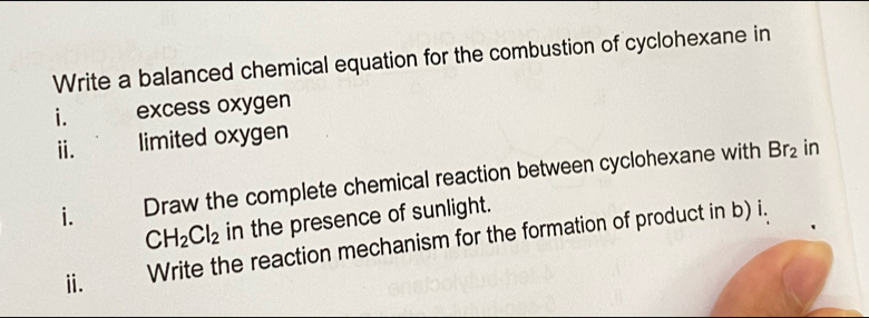 Write a balanced chemical equation for the combustion of cyclohexane in 
i. excess oxygen 
ⅱ. limited oxygen 
i. Draw the complete chemical reaction between cyclohexane with
Br_2 in
CH_2Cl_2 in the presence of sunlight. 
ⅱ. Write the reaction mechanism for the formation of product in b) i.