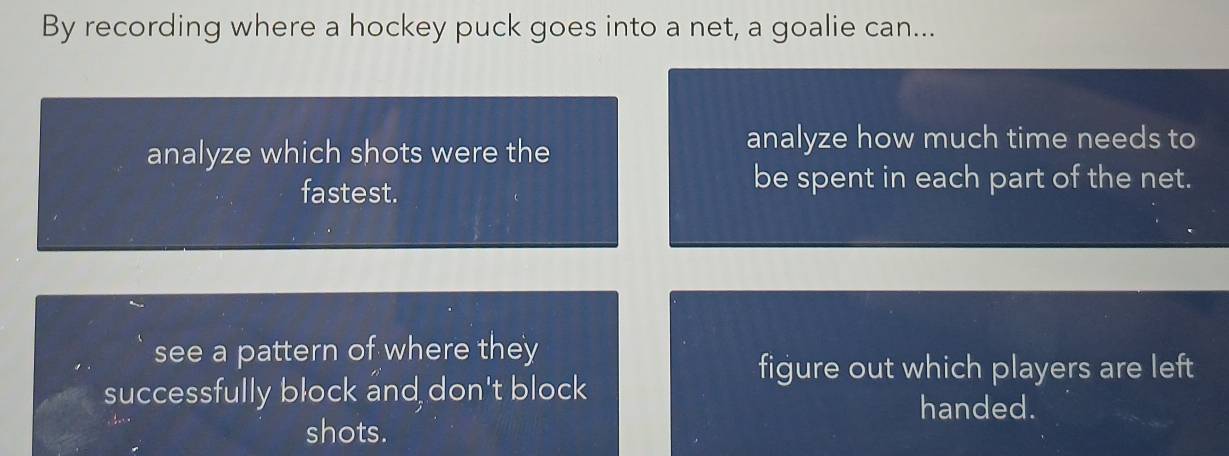 By recording where a hockey puck goes into a net, a goalie can... 
analyze which shots were the 
analyze how much time needs to 
fastest. 
be spent in each part of the net. 
see a pattern of where they 
figure out which players are left 
successfully block and don't block 
handed. 
shots.