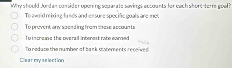 Why should Jordan consider opening separate savings accounts for each short-term goal?
To avoid mixing funds and ensure specific goals are met
To prevent any spending from these accounts
To increase the overall interest rate earned
To reduce the number of bank statements received
Clear my selection