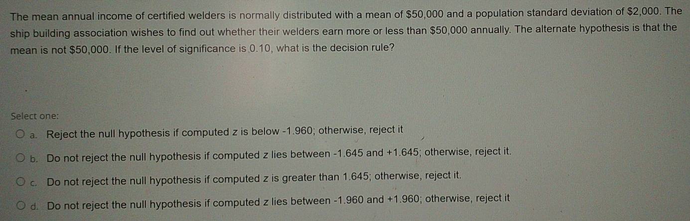 The mean annual income of certified welders is normally distributed with a mean of $50,000 and a population standard deviation of $2,000. The
ship building association wishes to find out whether their welders earn more or less than $50,000 annually. The alternate hypothesis is that the
mean is not $50,000. If the level of significance is 0.10, what is the decision rule?
Select one:
a. Reject the null hypothesis if computed z is below -1.960; otherwise, reject it
b. Do not reject the null hypothesis if computed z lies between -1.645 and +1.645; otherwise, reject it.
c. Do not reject the null hypothesis if computed z is greater than 1.645; otherwise, reject it.
d. Do not reject the null hypothesis if computed z lies between -1.960 and +1.960; otherwise, reject it