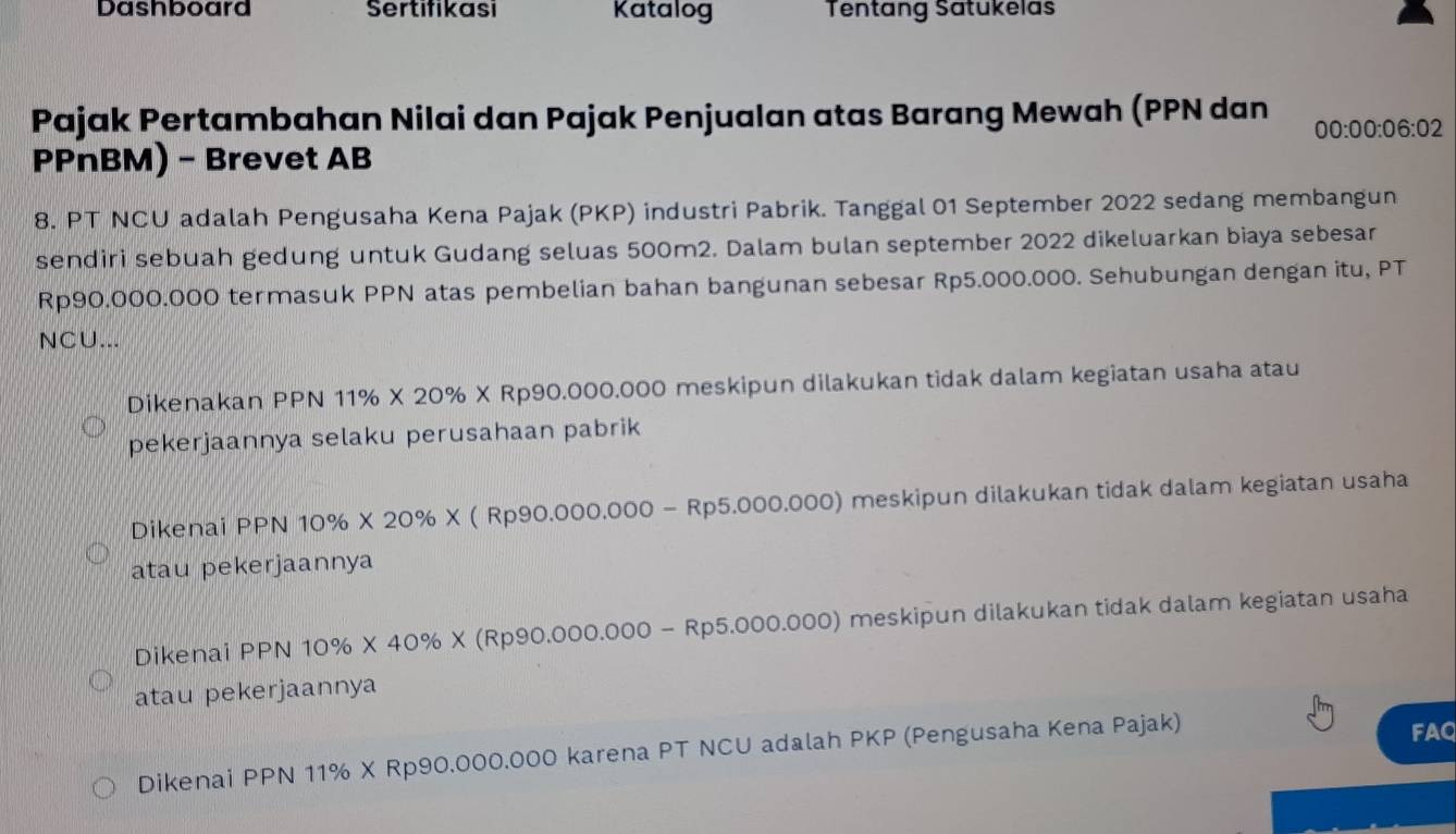 Dashboard Sertifikasi Katalog Tentang Satukelas
Pajak Pertambahan Nilai dan Pajak Penjualan atas Barang Mewah (PPN dan 00:00:06:02
PPnBM) - Brevet AB
8. PT NCU adalah Pengusaha Kena Pajak (PKP) industri Pabrik. Tanggal 01 September 2022 sedang membangun
sendiri sebuah gedung untuk Gudang seluas 500m2. Dalam bulan september 2022 dikeluarkan biaya sebesar
Rp90.000.000 termasuk PPN atas pembelian bahan bangunan sebesar Rp5.000.000. Sehubungan dengan itu, PT
NCU...
Dikenakan PPN 11% * 20% * Rp90.000.000 0 meskipun dilakukan tidak dalam kegiatan usaha atau
pekerjaannya selaku perusahaan pabrik
Dikenai PPN 10% * 20% * (Rp90.000.000-Rp5.000.000) meskipun dilakukan tidak dalam kegiatan usaha
atau pekerjaannya
Dikenai PPN 10% * 40% * (Rp90.000.000-Rp5.000.000) ) meskipun dilakukan tidak dalam kegiatan usaha
atau pekerjaannya
Dikenai PPN 11% X Rp90.000.000 karena PT NCU adalah PKP (Pengusaha Kena Pajak)
FAQ