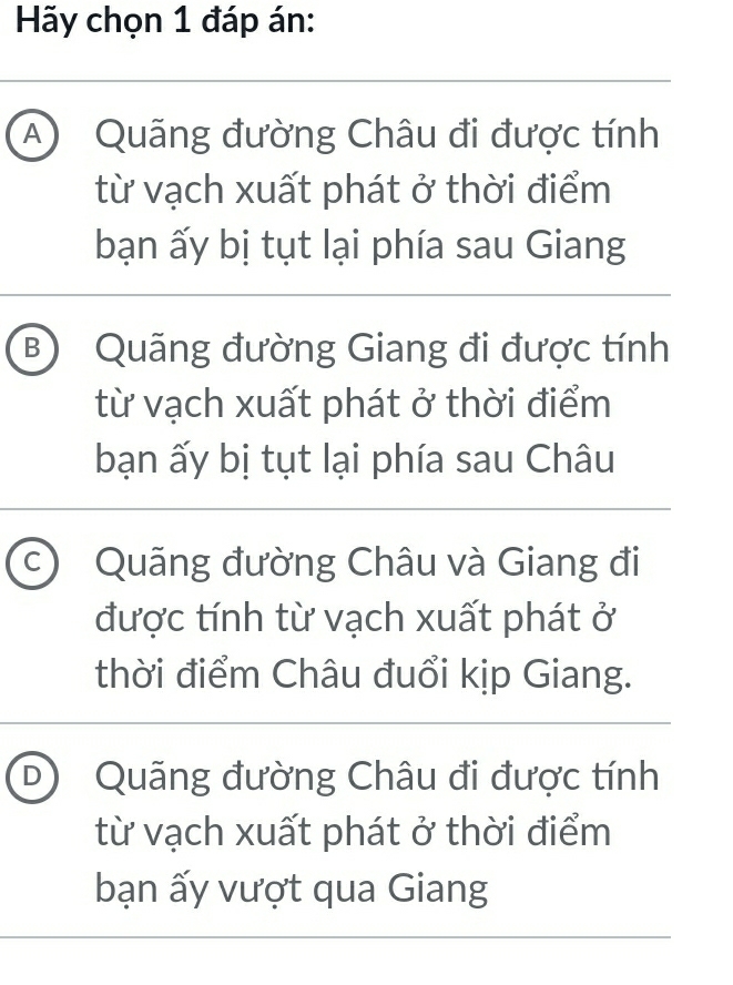 Hãy chọn 1 đáp án:
A) Quãng đường Châu đi được tính
từ vạch xuất phát ở thời điểm
bạn ấy bị tụt lại phía sau Giang
B Quãng đường Giang đi được tính
từ vạch xuất phát ở thời điểm
bạn ấy bị tụt lại phía sau Châu
C Quãng đường Châu và Giang đi
được tính từ vạch xuất phát ở
thời điểm Châu đuổi kịp Giang.
D Quãng đường Châu đi được tính
từ vạch xuất phát ở thời điểm
bạn ấy vượt qua Giang