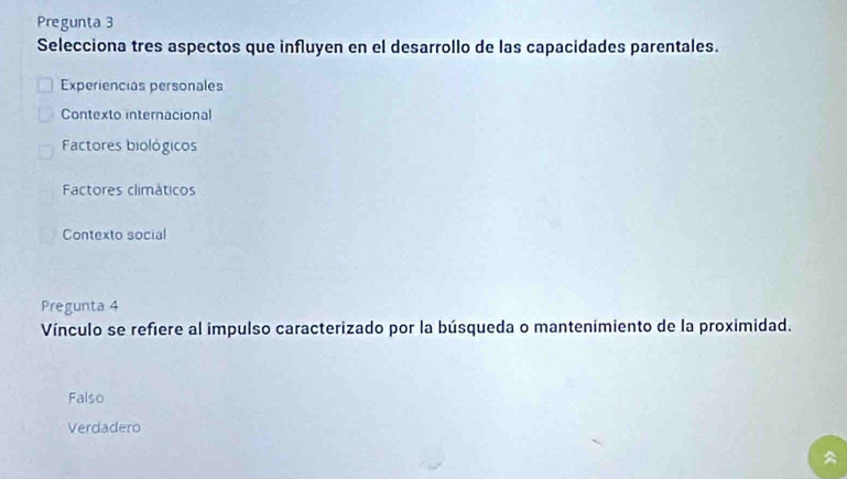 Pregunta 3
Selecciona tres aspectos que influyen en el desarrollo de las capacidades parentales.
Experiencias personales
Contexto internacional
Factores biológicos
Factores climáticos
Contexto social
Pregunta 4
Vínculo se refiere al impulso caracterizado por la búsqueda o mantenimiento de la proximidad.
Falso
Verdadero