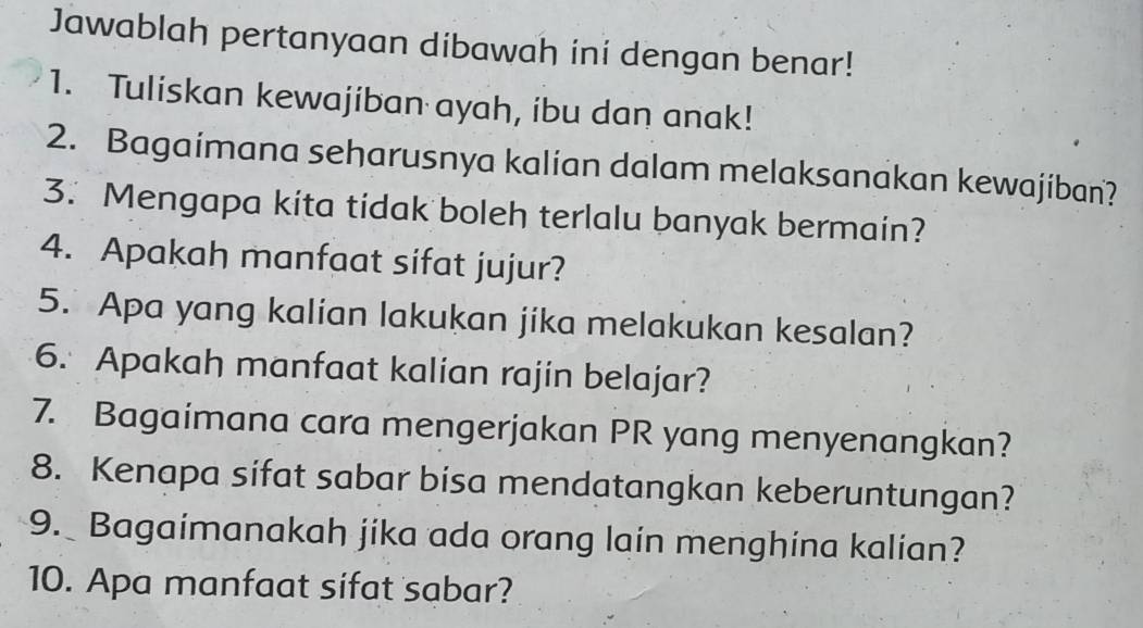 Jawablah pertanyaan dibawah ini dengan benar! 
1. Tuliskan kewajiban ayah, ibu dan anak! 
2. Bagaimana seharusnya kalian dalam melaksanakan kewajiban? 
3. Mengapa kita tidak boleh terlalu banyak bermain? 
4. Apakah manfaat sifat jujur? 
5. Apa yang kalian lakukan jika melakukan kesalan? 
6. Apakah manfaat kalian rajin belajar? 
7. Bagaimana cara mengerjakan PR yang menyenangkan? 
8. Kenapa sifat sabar bisa mendatangkan keberuntungan? 
9. Bagaimanakah jika ada orang lain menghina kalian? 
10. Apa manfaat sifat sabar?