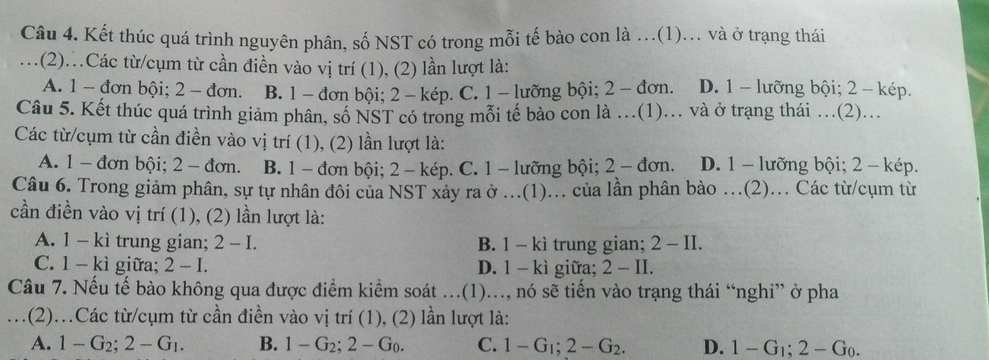 Kết thúc quá trình nguyên phân, số NST có trong mỗi tế bào con là …(1)... và ở trạng thái
.(2).Các từ/cụm từ cần điền vào vị trí (1), (2) lần lượt là:
A. 1 - đơn bội; 2 - đơn. B. 1 - đơn bội; 2 - kép. C. 1 - lưỡng bội; 2 - đơn. D. 1 - lưỡng bội; 2 - kép.
Câu 5. Kết thúc quá trình giảm phân, số NST có trong mỗi tế bào con là .(1)... và ở trạng thái ….(2)...
Các từ/cụm từ cần điền vào vị trí (1), (2) lần lượt là:
A. 1 - đơn bội; 2 - đơn. B. 1 - đơn bội; 2 - kép. C. 1 - lưỡng bội; 2 - đơn. D. 1 - lưỡng bội; 2 - kép.
Câu 6. Trong giảm phân, sự tự nhân đôi của NST xảy ra ở ...(1)... của lần phân bào ..(2)... Các từ/cụm từ
cần điền vào vị trí (1), (2) lần lượt là:
A. 1 - kì trung gian; 2-I. B. 1 - kì trung gian; 2 -11
C. 1 - kì giữa; 2 - I. D. 1 - kì giữa; 2 - II.
Câu 7. Nếu tế bào không qua được điểm kiểm soát ...(1)..., nó sẽ tiến vào trạng thái “nghỉ” ở pha
.(2)..Các từ/cụm từ cần điền vào vị trí (1), (2) lần lượt là:
A. 1-G_2;2-G_1. B. 1-G_2;2-G_0. C. 1-G_1;2-G_2. D. 1-G_1;2-G_0.