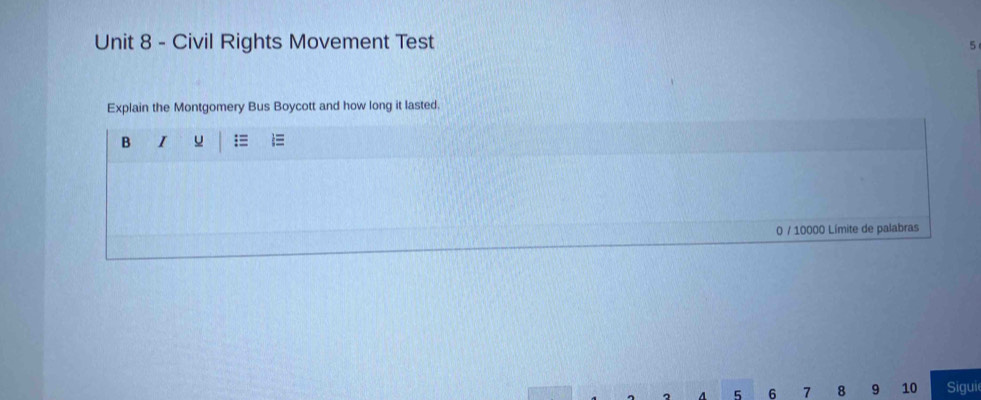 Civil Rights Movement Test 5 
Explain the Montgomery Bus Boycott and how long it lasted. 
B I u :≡  
0 / 10000 Límite de palabras 
。 A 5 6 7 8 9 10 Sigui