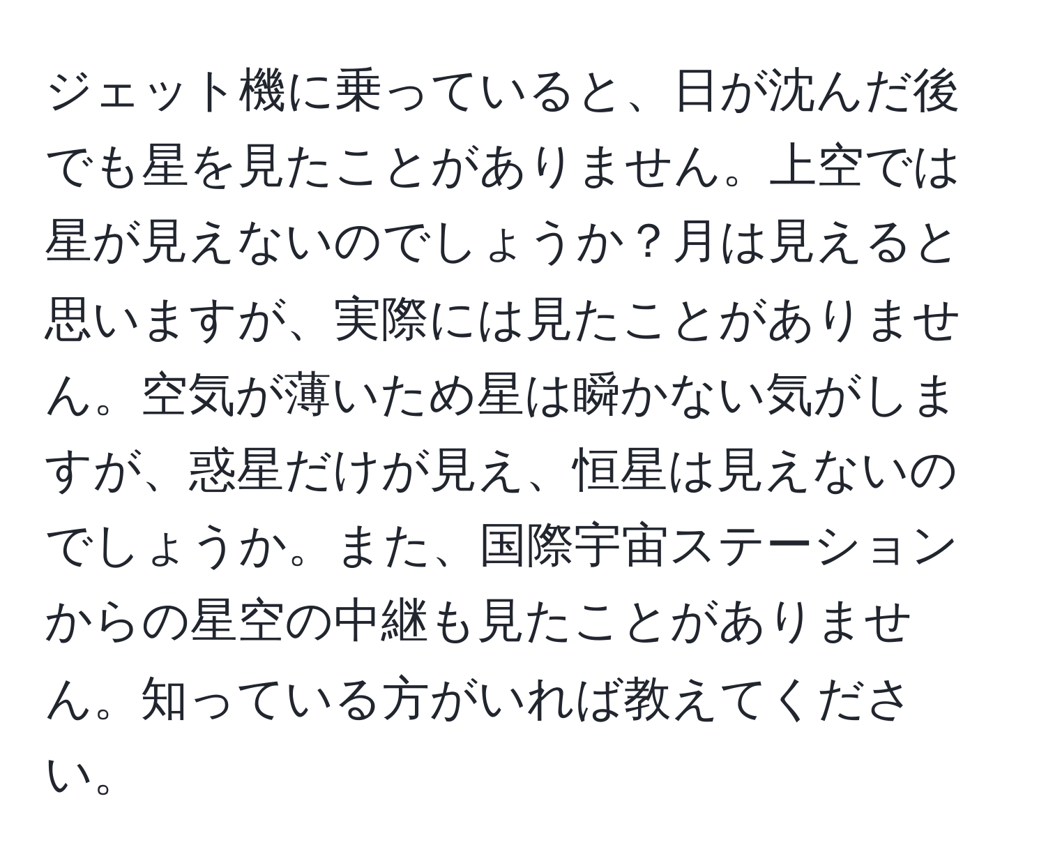 ジェット機に乗っていると、日が沈んだ後でも星を見たことがありません。上空では星が見えないのでしょうか？月は見えると思いますが、実際には見たことがありません。空気が薄いため星は瞬かない気がしますが、惑星だけが見え、恒星は見えないのでしょうか。また、国際宇宙ステーションからの星空の中継も見たことがありません。知っている方がいれば教えてください。