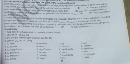 Festivals are the correct word or phrase that best fits each of the numbered blanks.
. (1) of our culfursl heritage, bringing communities together in celebration and joy
They reflect our traditions, values, and the spirit of togetherness that
fast-paced word, many of these cherished festivals are losing their _(3) (2) us. However, in today's
The commercialization of
celebrations and the shift towards a more globalized culture threaten to _(4) _the unique identities of
our traditional festivals.
To save our festivall, we must actively participate and encourage others to join in these celebrations. Educating
the younger goneration about the historical and cultural (5) of festivals can ensure their
preservation. By supporting local artisans, promoting traditional music and dance, and celebrating with genuine
Vocabulary enthusiasm, we can keep the spirit of our festiv _(6) _for future generations.
2. cherished (a) quỷ giá 1. fast-paced (a) happening very quickly - nhanh chông
4. artisan (n) thợ thủ công 3, the unique identity (phrase) bàn sắc độc đảo
2. A. divides 1. A. heart B. shoulder C. leg C. conflicts D. arm
B.binds
3. A. insignificant B. significance B. appear C. erase C. significantly D. releases D. significant D. rise
4. A. preserve
5. A. minority B. triviality C. importance
6. A. living D. lived C. live (). irrelevance D. alive