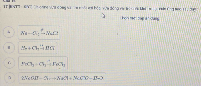 17 [KNTT - SBT] Chlorine vừa đóng vai trò chất oxi hóa, vừa đóng vai trò chất khử trong phản ứng nào sau đây?
Chọn một đáp án đúng
A Na+Cl_2xrightarrow t°NaCl
B H_2+Cl_2xrightarrow asHCl
C FeCl_2+Cl_2xrightarrow t^0FeCl_3
D 2NaOH+Cl_2to NaCl+NaClO+H_2O.