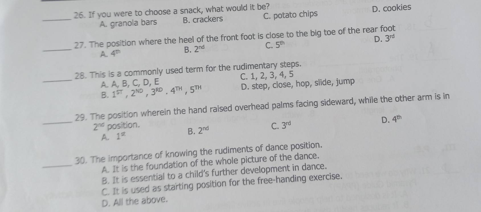 If you were to choose a snack, what would it be?
_A. granola bars B. crackers C. potato chips D. cookies
D.
_
27. The position where the heel of the front foot is close to the big toe of the rear foot 3^(rd)
A. 4^(th)
B. 2^(nd) C. 5^(th)
28. This is a commonly used term for the rudimentary steps.
_A. A, B, C, D, E C. 1, 2, 3, 4, 5
B. 1^(ST), 2^(ND), 3^(RD) · 4^(TH), 5^(TH) D. step, close, hop, slide, jump
_
29. The position wherein the hand raised overhead palms facing sideward, while the other arm is in
2^(nd) position. C. 3^(rd)
D. 4^(th)
B. 2^(nd)
A. 1^(st)
30. The importance of knowing the rudiments of dance position.
_A. It is the foundation of the whole picture of the dance.
B. It is essential to a child’s further development in dance.
C. It is used as starting position for the free-handing exercise.
D. All the above.