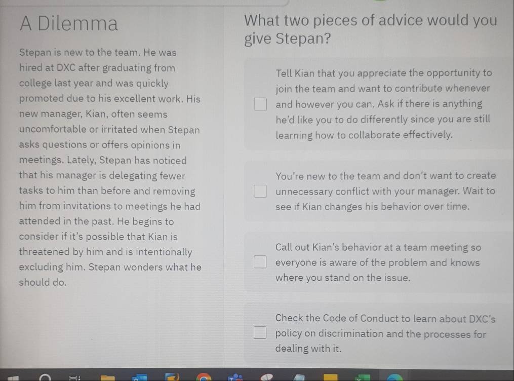 A Dilemma What two pieces of advice would you
give Stepan?
Stepan is new to the team. He was
hired at DXC after graduating from
Tell Kian that you appreciate the opportunity to
college last year and was quickly
join the team and want to contribute whenever
promoted due to his excellent work. His
and however you can. Ask if there is anything
new manager, Kian, often seems
he'd like you to do differently since you are still
uncomfortable or irritated when Stepan
learning how to collaborate effectively.
asks questions or offers opinions in
meetings. Lately, Stepan has noticed
that his manager is delegating fewer You’re new to the team and don’t want to create
tasks to him than before and removing unnecessary conflict with your manager. Wait to
him from invitations to meetings he had see if Kian changes his behavior over time.
attended in the past. He begins to
consider if it's possible that Kian is
threatened by him and is intentionally
Call out Kian’s behavior at a team meeting so
excluding him. Stepan wonders what he everyone is aware of the problem and knows
should do. where you stand on the issue.
Check the Code of Conduct to learn about DXC’s
policy on discrimination and the processes for
dealing with it.