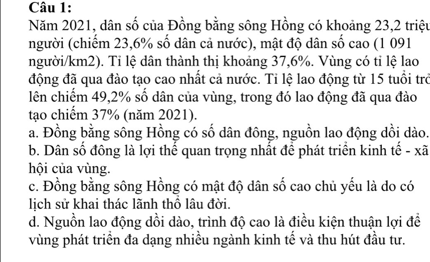 Năm 2021, dân số của Đồng bằng sông Hồng có khoảng 23, 2 triệu
người (chiếm 23, 6% số dân cả nước), mật độ dân số cao (1 091
người/km2). Tỉ lệ dân thành thị khoảng 37, 6%. Vùng có tỉ lệ lao
động đã qua đào tạo cao nhất cả nước. Tỉ lệ lao động từ 15 tuổi trở
lên chiếm 49, 2% số dân của vùng, trong đó lao động đã qua đào
tạo chiếm 37% (năm 2021).
a. Đồng bằng sông Hồng có số dân đông, nguồn lao động dồi dào.
b. Dân số đông là lợi thế quan trọng nhất để phát triển kinh tế - xã
hội của vùng.
c. Đồng bằng sông Hồng có mật độ dân số cao chủ yếu là do có
lịch sử khai thác lãnh thổ lâu đời.
d. Nguồn lao động dồi dào, trình độ cao là điều kiện thuận lợi để
vùng phát triển đa dạng nhiều ngành kinh tế và thu hút đầu tư.