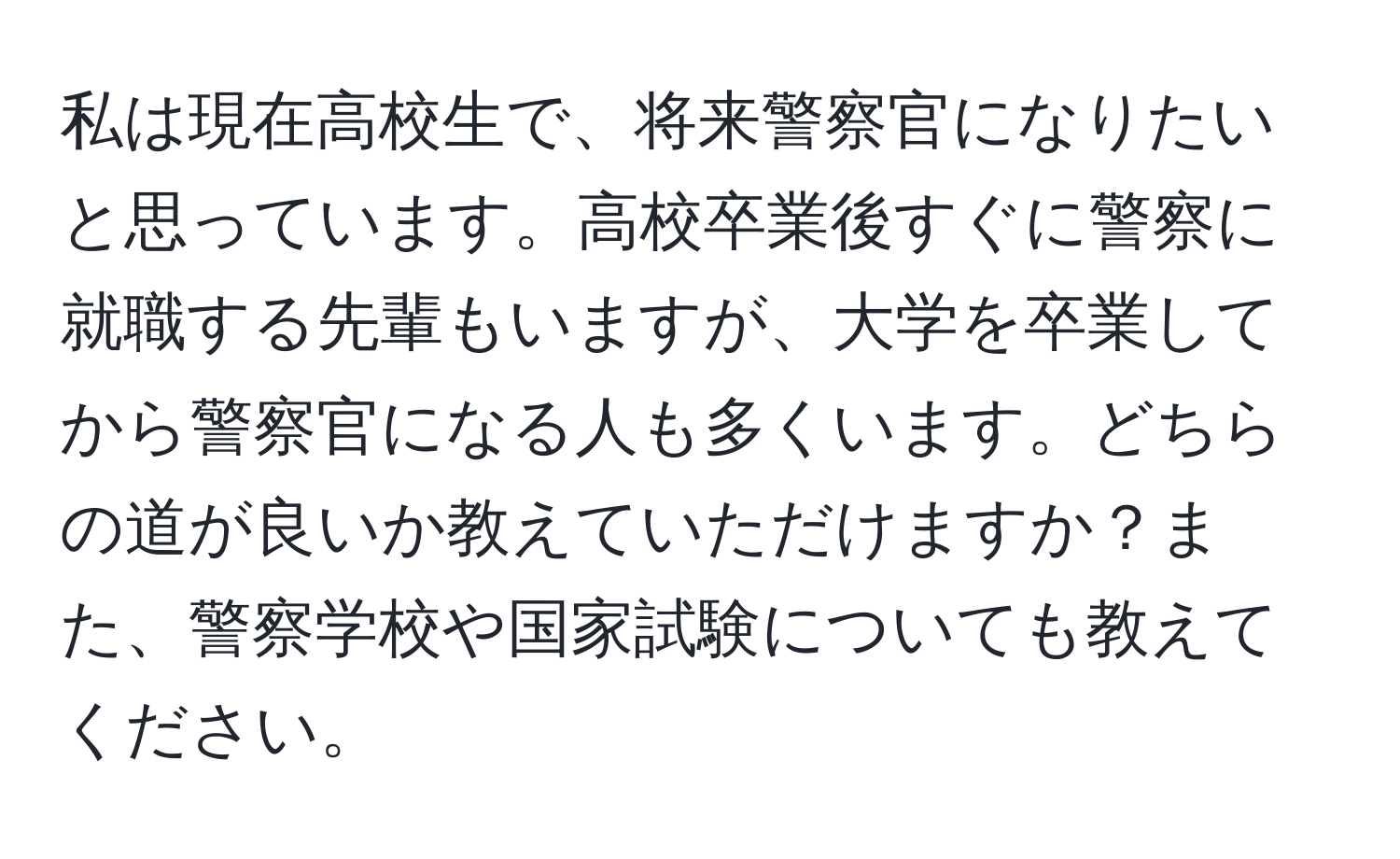 私は現在高校生で、将来警察官になりたいと思っています。高校卒業後すぐに警察に就職する先輩もいますが、大学を卒業してから警察官になる人も多くいます。どちらの道が良いか教えていただけますか？また、警察学校や国家試験についても教えてください。