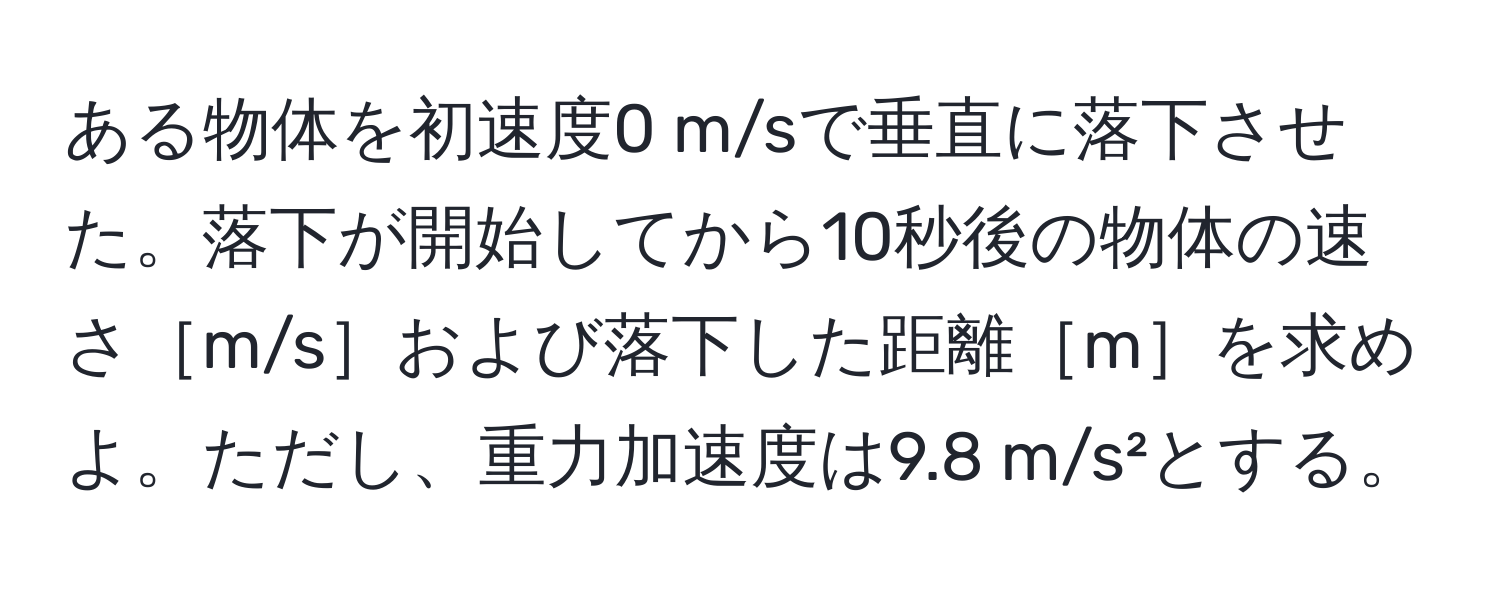 ある物体を初速度0 m/sで垂直に落下させた。落下が開始してから10秒後の物体の速さ［m/s］および落下した距離［m］を求めよ。ただし、重力加速度は9.8 m/s²とする。