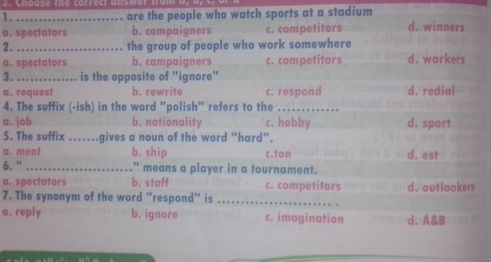 Choose the correc answer from a
1._
are the people who watch sports at a stadium
a. spectators b. campaigners c. competitors
d. winners
2. _the group of people who work somewhere
a. spectators b. campaigners c. competitors
d. workers
3._ ... is the opposite of "ignore"
a. request b. rewrite c. respond d. redial
4. The suffix (-ish) in the word "polish" refers to the
a. job b. nationality c. hobby d. sport
5. The suffix .......gives a noun of the word "hard".
a. ment b. ship c.ton . d. est
6. " _" means a player in a tournament.
a. spectators b. staff c. competitors d. outlookers
7. The synonym of the word "respond" is_
a. reply b. ignore c. imagination d. A&B