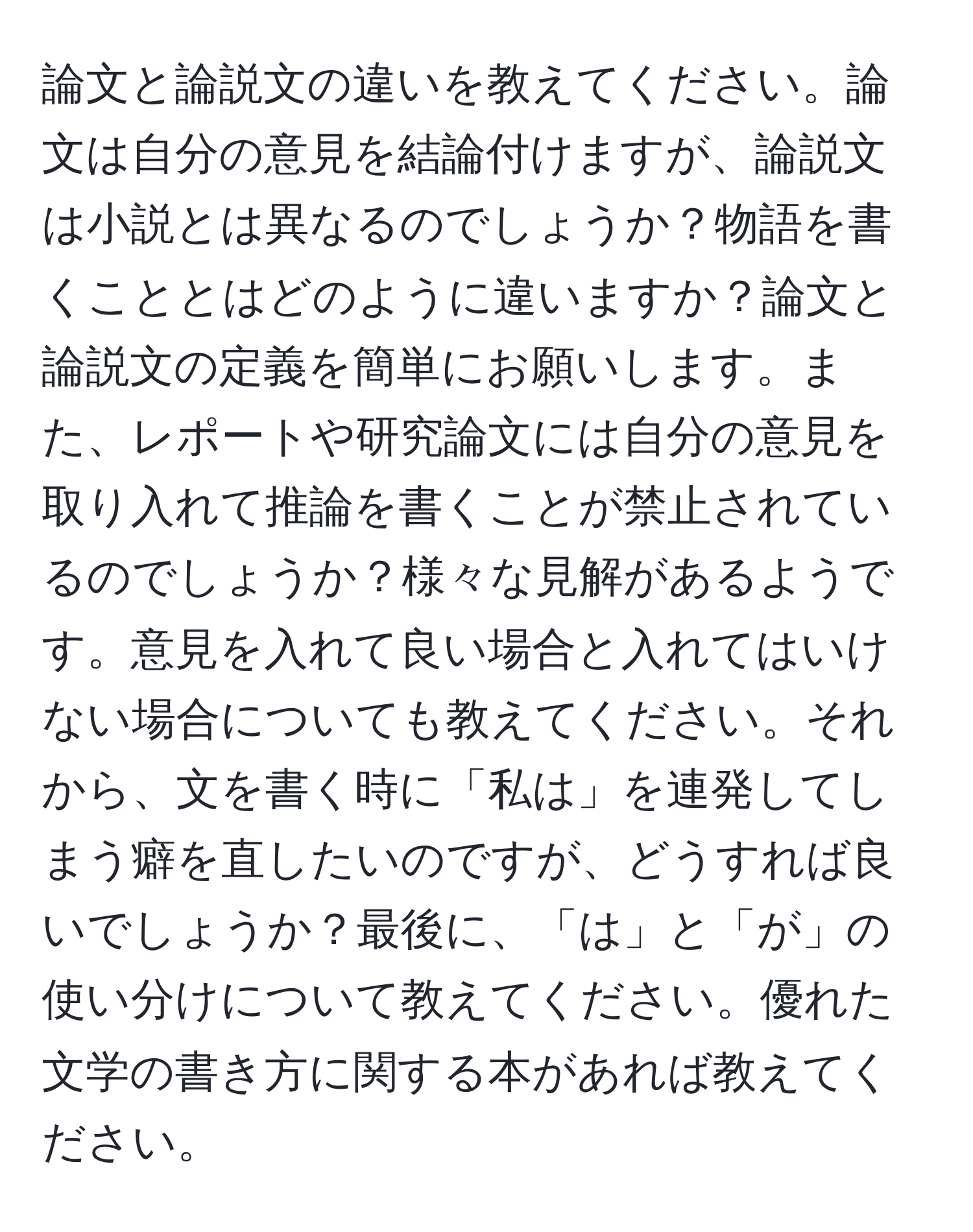 論文と論説文の違いを教えてください。論文は自分の意見を結論付けますが、論説文は小説とは異なるのでしょうか？物語を書くこととはどのように違いますか？論文と論説文の定義を簡単にお願いします。また、レポートや研究論文には自分の意見を取り入れて推論を書くことが禁止されているのでしょうか？様々な見解があるようです。意見を入れて良い場合と入れてはいけない場合についても教えてください。それから、文を書く時に「私は」を連発してしまう癖を直したいのですが、どうすれば良いでしょうか？最後に、「は」と「が」の使い分けについて教えてください。優れた文学の書き方に関する本があれば教えてください。