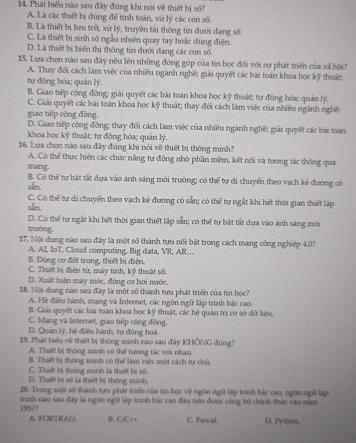Phát biểu nào sau đây đúng khi nói về thiết bị số?
A. Là các thiết bị dùng để tính toán, xử lý các con số.
B. Là thiết bị lưu trữ, xử lý, truyền tải thông tin dưới dạng số.
C. Là thiết bị sinh số ngẫu nhiên quay tay hoặc dùng điện.
D. Là thiết bị hiển thị thông tin dưới dạng các con số.
15. Lựa chọn nào sau đây nêu lên những đóng góp của tin học đối với sự phát triển của xã hội?
A. Thay đổi cách làm việc của nhiều ngành nghề; giải quyết các bài toán khoa học kỹ thuật;
tự động hóa; quản lý.
B. Giao tiếp cộng đồng; giải quyết các bài toán khoa học kỹ thuật; tự động hóa; quản lý.
C. Giải quyết các bài toán khoa học kỹ thuật; thay đổi cách làm việc của nhiều ngành nghề;
giao tiếp cộng đồng.
D. Giao tiếp cộng đồng; thay đổi cách làm việc của nhiều ngành nghề; giải quyết các bài toán
khoa học kỹ thuật; tự động hóa; quản lý.
16. Lựa chọn nào sau đây đúng khi nói về thiết bị thông minh?
A. Có thể thực hiện các chức năng tự động nhờ phần mềm, kết nối và tương tác thông qua
mang.
B. Có thể tự bật tắt dựa vào ánh sáng môi trường; có thể tự di chuyển theo vạch kẻ đường có
sẵn.
C. Có thể tự di chuyển theo vạch kẻ đường có sẵn; có thể tự ngắt khi hết thời gian thiết lập
sẵn.
D. Có thể tự ngắt khi hết thời gian thiết lập sẵn; có thể tự bật tắt dựa vào ánh sáng môi
trường.
17. Nội dung nào sau đây là một số thành tựu nổi bật trong cách mạng công nghiệp 4.0?
A. AI, IoT, Cloud computing, Big data, VR, AR…
B. Động cơ đốt trong, thiết bị điện.
C. Thiết bị điện tử, máy tính, kỹ thuật số.
D. Xuất hiện máy móc, động cơ hơi nước.
18. Nội dung nào sau đây là một số thành tựu phát triển của tin học?
A. Hệ điều hành, mạng và Internet, các ngôn ngữ lập trình bậc cao.
B. Giải quyết các bài toán khoa học kỹ thuật, các hệ quản trị cơ sở dữ liệu.
C. Mạng và Internet, giao tiếp cộng đồng.
D. Quản lý, hệ điều hành, tự động hoá.
19. Phát biểu về thiết bị thông minh nào sau đây KHÔNG đúng?
A. Thiết bị thông minh có thể tương tác với nhau.
B. Thiết bị thông minh có thể làm việc một cách tự chủ.
C. Thiết bị thông minh là thiết bị số.
D. Thiết bị số là thiết bị thông minh.
20. Trong một số thành tựu phát triển của tin học về ngôn ngữ lập trình bậc cao, ngồn ngữ lập
trình nào sau đây là ngôn ngữ lập trình bậc cao đầu tiên được công bố chính thức vào năm
1957?
A. FORTRAN. B. C/C++. C. Pascal. D. Python.