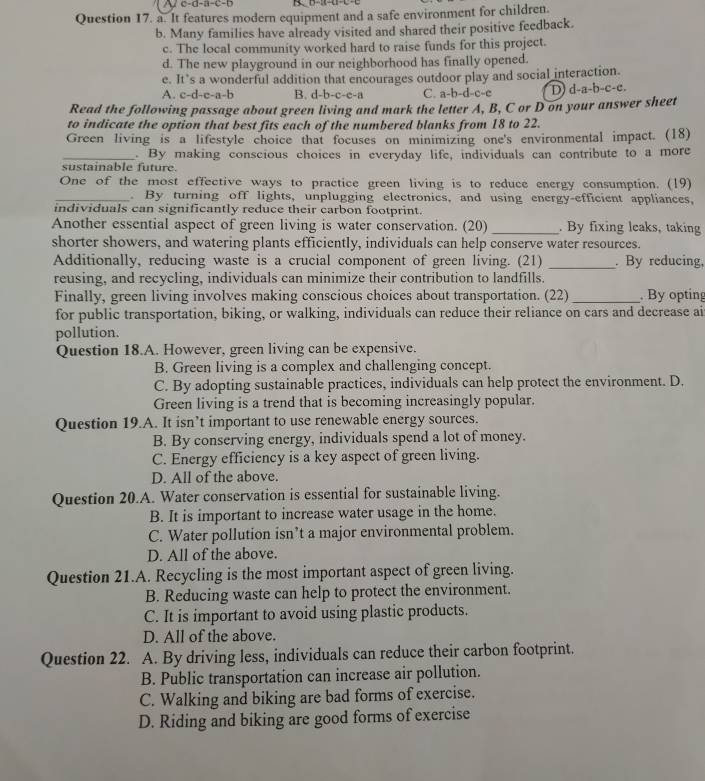 It features modern equipment and a safe environment for children.
b. Many families have already visited and shared their positive feedback.
c. The local community worked hard to raise funds for this project.
d. The new playground in our neighborhood has finally opened.
e. It’s a wonderful addition that encourages outdoor play and social interaction.
A. c-d-e-a-b B. d-b-c-e-a C. a-b-d-c-e D) d-a-b-c-c.
Read the following passage about green living and mark the letter A, B, C or D on your answer sheet
to indicate the option that best fits each of the numbered blanks from 18 to 22.
Green living is a lifestyle choice that focuses on minimizing one's environmental impact. (18)
_. By making conscious choices in everyday life, individuals can contribute to a more
sustainable future.
One of the most effective ways to practice green living is to reduce energy consumption. (19)
_. By turning off lights, unplugging electronics, and using energy-efficient appliances,
individuals can significantly reduce their carbon footprint.
Another essential aspect of green living is water conservation. (20) _. By fixing leaks, taking
shorter showers, and watering plants efficiently, individuals can help conserve water resources.
Additionally, reducing waste is a crucial component of green living. (21) _. By reducing.
reusing, and recycling, individuals can minimize their contribution to landfills.
Finally, green living involves making conscious choices about transportation. (22)_ . By opting
for public transportation, biking, or walking, individuals can reduce their reliance on cars and decrease ai
pollution.
Question 18.A. However, green living can be expensive.
B. Green living is a complex and challenging concept.
C. By adopting sustainable practices, individuals can help protect the environment. D.
Green living is a trend that is becoming increasingly popular.
Question 19.A. It isn’t important to use renewable energy sources.
B. By conserving energy, individuals spend a lot of money.
C. Energy efficiency is a key aspect of green living.
D. All of the above.
Question 20.A. Water conservation is essential for sustainable living.
B. It is important to increase water usage in the home.
C. Water pollution isn’t a major environmental problem.
D. All of the above.
Question 21.A. Recycling is the most important aspect of green living.
B. Reducing waste can help to protect the environment.
C. It is important to avoid using plastic products.
D. All of the above.
Question 22. A. By driving less, individuals can reduce their carbon footprint.
B. Public transportation can increase air pollution.
C. Walking and biking are bad forms of exercise.
D. Riding and biking are good forms of exercise