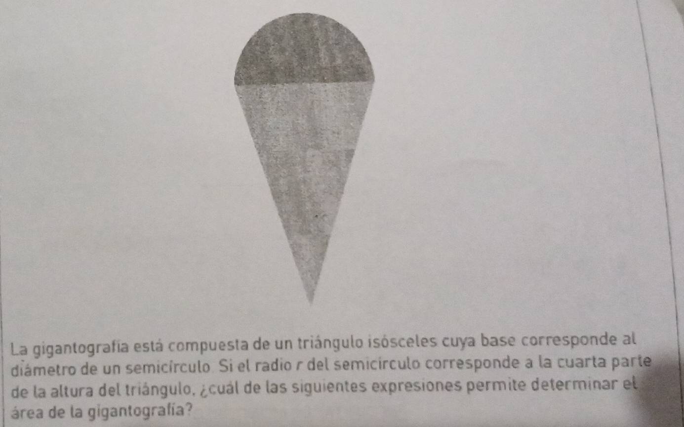 La gigantografía está compuesta de un triángulo isósceles cuya base corresponde al 
diámetro de un semicírculo. Si el radio r del semicírculo corresponde a la cuarta parte 
de la altura del triángulo, ¿cuál de las siguientes expresiones permite determinar el 
área de la gigantografía?