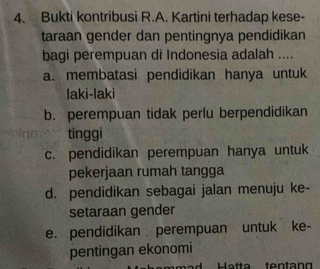 Bukti kontribusi R.A. Kartini terhadap kese-
taraan gender dan pentingnya pendidikan
bagi perempuan dì Indonesia adalah ....
a. membatasi pendidikan hanya untuk
laki-laki
b. perempuan tidak perlu berpendidikan
tinggi
c. pendidikan perempuan hanya untuk
pekerjaan rumah tangga
d. pendidikan sebagai jalan menuju ke-
setaraan gender
e. pendidikan perempuan untuk ke-
pentingan ekonomi
Ha tta ten t n