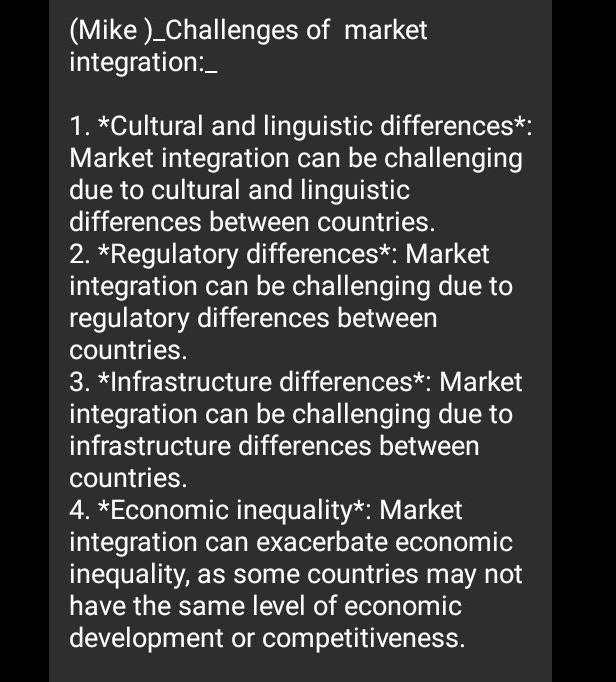 (Mike )_Challenges of market 
integration:_ 
1. *Cultural and linguistic differences*: 
Market integration can be challenging 
due to cultural and linguistic 
differences between countries. 
2. *Regulatory differences*: Market 
integration can be challenging due to 
regulatory differences between 
countries. 
3. *Infrastructure differences*: Market 
integration can be challenging due to 
infrastructure differences between 
countries. 
4. *Economic inequality*: Market 
integration can exacerbate economic 
inequality, as some countries may not 
have the same level of economic 
development or competitiveness.