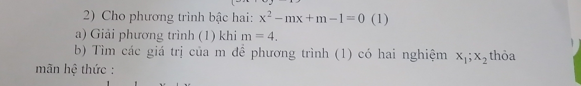 Cho phương trình bậc hai: x^2-mx+m-1=0 (1) 
a) Giải phương trình (1) khi m=4. 
b) Tìm các giá trị của m để phương trình (1) có hai nghiệm X_1; X_2 thỏa 
mãn hệ thức :