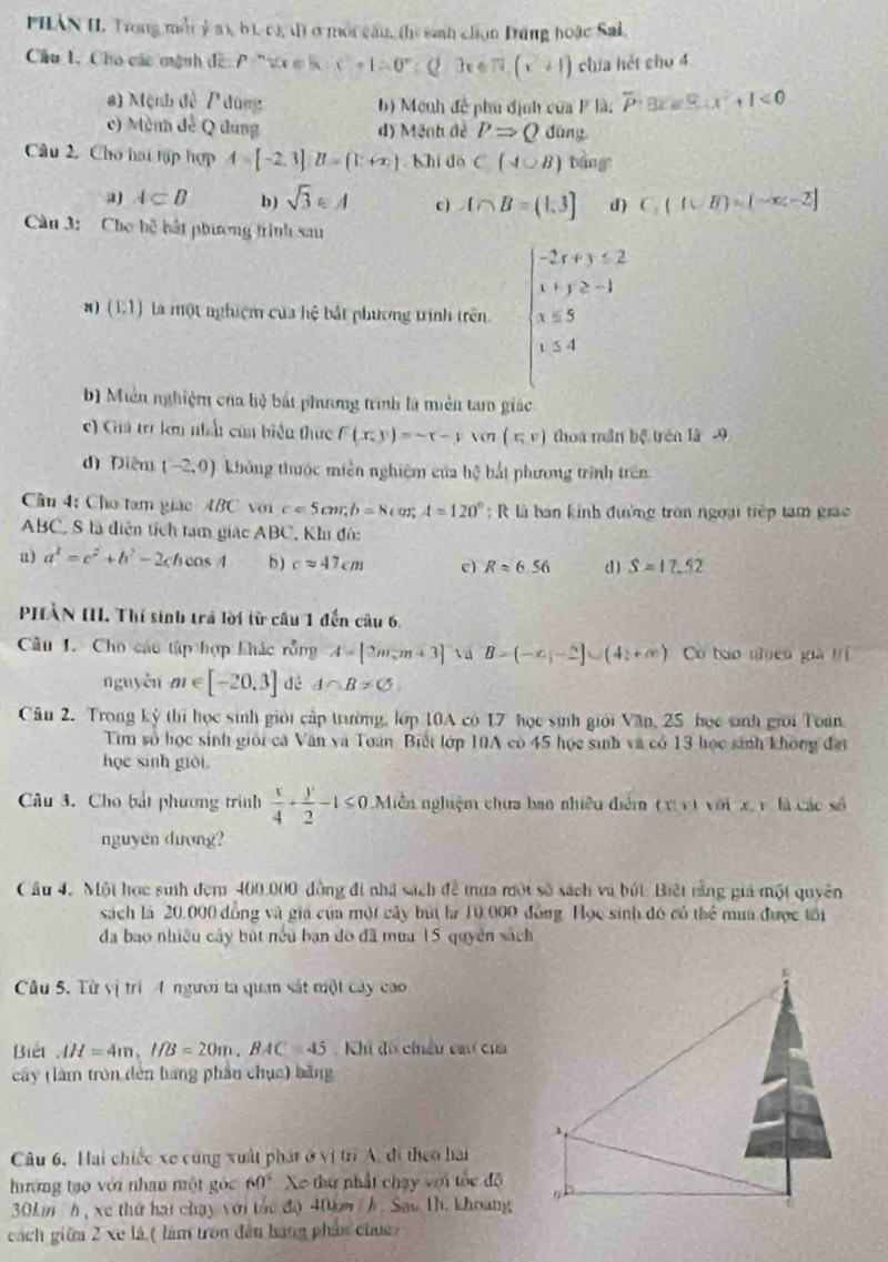 Hàn I. Trong m  ý  a  b f1,1 1) ở mội cần, (hì sinh chọn Dứng hoặc Sai,
Cầu 1. Cho các mệnh đế: P ' t ơ  K x^2+1=0°;(2,3x∈ 7)+(x+1) chía hét cho 4
a) Mệnh đề P dùng b) Mệnh đề phu định của P là: overline P:3x3x<9∴ x^2+1<0</tex>
c) Mènh đề Q dung d) Mệnh đề PRightarrow Q dùng
Câu 2. Cho hai tập hợp 4=[-2,3]B=(1+x) shi do C(A∪ B) bàng
a A⊂ B b ) sqrt(3)∈ A c ) A∩ B=(1,3] d) C_3(A∪ B)= )
Cầu 3: Cho bệ bắt phương trình sau
8 ) (E1) la một nghiệm của hệ bắt phương trình trên beginarrayl -2x+y≤ 2 x+y≥ -1 x≤ 5 y≤ 4endarray.
b) Miền nghiệm của hộ bắt phương trình là miền tam giác
) Giá trí km nhất củn biển thức F(x,y)=sim r-ysen (x,v) thoa mần bộ trên là -9
d) Điệm (-2,0) không thuộc miền nghiệm của ! n 3 bắt phương trình trên
Cầu 4: Cho tam giác ABC với c=5cm,b=8cm;A=120° :  R là bán kinh đường tròn ngoại tiếp tạm giác
ABC, S là diện tích tạm giác ABC, Kh đó:
u) a^2=c^2+b^2-2cbcos A b ) capprox 47cm e) Rapprox 6.56 d) Sapprox 17.52
PHÀN III Thí sinh trá lời từ câu 1 đến câu 6.
Câu 1. Cho các tập hợp khác rồng A=[2m,m+3] B=(-x,-2]∪ (41+∈fty ) Có bào nhêu giả trị
nguyěn m∈ [-20,3] dé A∩ B!= C_1
Câu 2. Trong kỷ thì học sinh giới cấp trường, lớp 10A có 17 học sinh giới Văn, 25 học sinh giới Toàn
Tìm số học sinh giới cá Văn và Toàn Biết lớp 10A có 45 học sinh và có 13 học sinh không đạt
học sinh giới.
Câu 3. Cho bắt phương trình  x/4 + y/2 -1≤ 0 Miễn nghiệm chưa bao nhiều điểm (v vì với x, v là các số
nguyên dượng?
Câu 4. Một học suh đem 400.000 đồng đi nhà sách để mưa một số sách và búi. Biệt rằng giả một quyên
sách là 20,000 đồng và gia của một cây búi la 10 000 đồng Học sinh đô có thể mua được tôi
đa bao nhiều cây bút nều bạn đo đã mưa 15 quyên sách
Câu 5. Từ vị trí 4 người ta quan sắt một cây cao
Biết AH=4m,I/B=20m,BAC=45 :  Khi đồ chiều cau của
cây (làm tròn dến bằng phần chục) bằng
1
Câu 6. Hai chiếc xe cũng xuất phát ở vị trì A. đi theo hai
hướng tạo với nhan một góc  Xo thứ nhất chạy với tòc độ 60°
30k m h , xe thứ hai chạy với tác độ 40km / h. Sau 1h. khoang
cách giữa 2 xe là ( làm tron đều hạng phát chục)