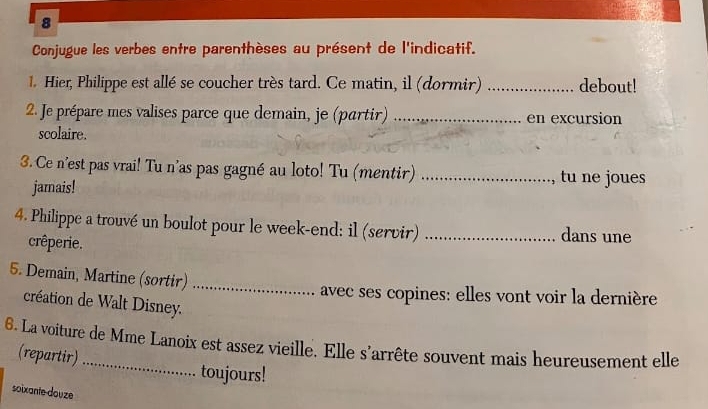 Conjugue les verbes entre parenthèses au présent de l'indicatif. 
1. Hier, Philippe est allé se coucher très tard. Ce matin, il (dormir) _debout! 
2. Je prépare mes valises parce que demain, je (partir) _en excursion 
scolaire. 
3.Ce n'est pas vrai! Tu n'as pas gagné au loto! Tu (mentir) _, tu ne joues 
jarais! 
4. Philippe a trouvé un boulot pour le week-end: il (servir) _dans une 
crêperie. 
5. Demain, Martine (sortir)_ 
avec ses copines: elles vont voir la dernière 
création de Walt Disney. 
6. La voiture de Mme Lanoix est assez vieille. Elle s'arrête souvent mais heureusement elle 
(repartir) 
toujours! 
soixante douze