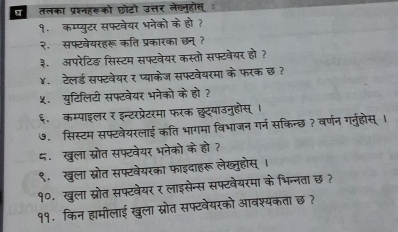 ट तलका प्रश्नहकूको छोटो उत्तर लेख्नूहोस् : 
१. कम्प्युटर सफ्टवेयर भनेको के हो ? 
२. सफ्टवेयरहरू कति प्रकारका छन् ? 
३. अपरेटिङ़ सिस्टम सफ्टवेयर कस्तो सफ्टवेयर हो? 
४. टेलर्ड सफ्टवेयर र प्याकेज सफ्टवेयरमा के फरक छ ? 
५ युटिलिटी सफ्टवेयर भनेको के हो ? 
६. कम्पाइलर र इन्टरप्रेटरमा फरक छुट्याउनुहौस् । 
७. सिस्टम सफ्टवेयरलाई कति भागमा विभाजन गर्न सकिन्छ ? वर्णन गर्नुहोस् । 
८.खुला ख्रोत सफ्टवेयर भनेको के हो? 
९.खुला स्रोत सफ्टवेयरका फाइदाहरू लेख्ुहोस् । 
१०. खुला स्रोत सफ्टवेयर र लाइसेन्स सफ्टवेयरमा के भिन्नता छ ? 
११. किन हामीलाई खुला स्रोत सफ्टवेयरको आवश्यकता छ ?