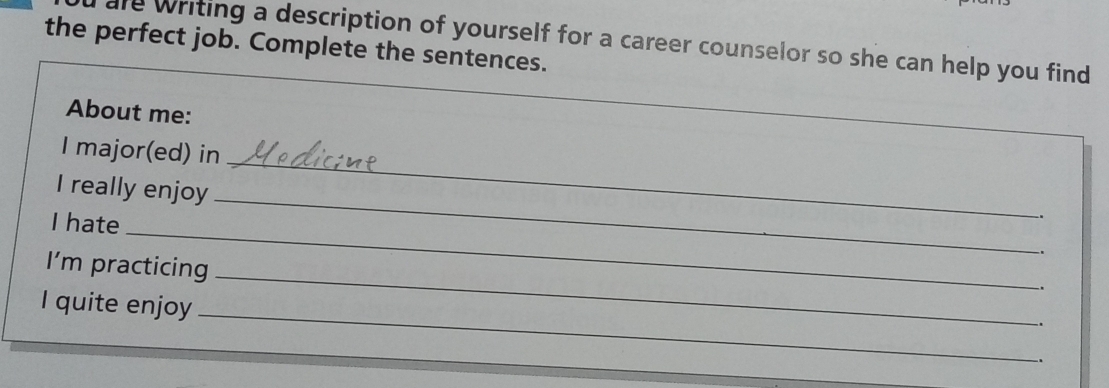 the perfect job. Complete the sentences. are writing a description of yourself for a career counselor so she can help you find 
About me: 
_ 
I major(ed) in 
_ 
I really enjoy 
I hate 
. 
_ 
. 
_ 
I'm practicing 
. 
I quite enjoy _. 
.