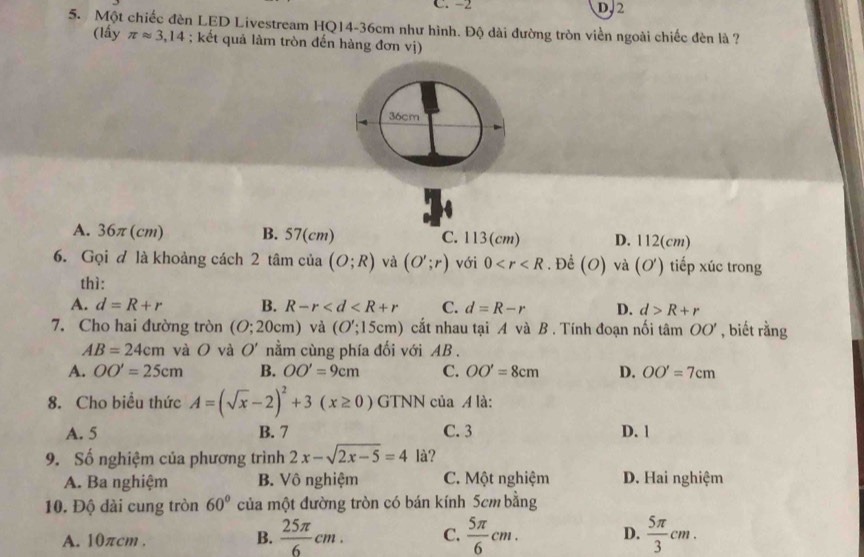 C. -2 D, 2
5. Một chiếc đèn LED Livestream HQ14- 36cm như hình. Độ dài đường tròn viền ngoài chiếc đèn là ?
(lấy π approx 3,14; kết quả làm tròn đến hàng đơn vị)
36cm
A. 36π(cm) B. 57(cm) C. 113(cm) D. 112(cm)
6. Gọi đ là khoảng cách 2 tâm của (O;R) và (O';r) với 0 . Để (O) và ( ơ) tiếp xúc trong
thì:
A. d=R+r B. R-r C. d=R-r D. d>R+r
7. Cho hai đường tròn (O;20cm ) và (O';15cm) cất nhau tại A và B . Tính đoạn nối tâm OO' , biết rằng
AB=24cm và O và O' nằm cùng phía đối với AB.
A. OO'=25cm B. OO'=9cm C. OO'=8cm D. OO'=7cm
8. Cho biểu thức A=(sqrt(x)-2)^2+3(x≥ 0)GTNN của A là:
A. 5 B. 7 C. 3 D. 1
9. Số nghiệm của phương trình 2x-sqrt(2x-5)=4 là?
A. Ba nghiệm B. Vô nghiệm C. Một nghiệm D. Hai nghiệm
10. Độ dài cung tròn 60° của một đường tròn có bán kính 5cm bằng
A. 10πcm.
B.  25π /6 cm. C.  5π /6 cm. D.  5π /3 cm.