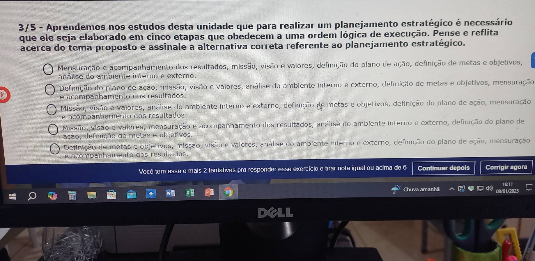 3/5 - Aprendemos nos estudos desta unidade que para realizar um planejamento estratégico é necessário
que ele seja elaborado em cinco etapas que obedecem a uma ordem lógica de execução. Pense e reflita
acerca do tema proposto e assinale a alternativa correta referente ao planejamento estratégico.
Mensuração e acompanhamento dos resultados, missão, visão e valores, definição do plano de ação, definição de metas e objetivos,
análise do ambiente interno e externo.
Definição do plano de ação, missão, visão e valores, análise do ambiente interno e externo, definição de metas e objetivos, mensuração
D
e acompanhamento dos resultados.
Missão, visão e valores, análise do ambiente interno e externo, definição de metas e objetivos, definição do plano de ação, mensuração
e acompanhamento dos resultados.
Missão, visão e valores, mensuração e acompanhamento dos resultados, análise do ambiente interno e externo, definição do plano de
ação, definição de metas e objetivos.
Definição de metas e objetivos, missão, visão e valores, análise do ambiente interno e externo, definição do plano de ação, mensuração
e acompanhamento dos resultados.
Você tem essa e mais 2 tentativas pra responder esse exercício e tirar nota igual ou acima de 6 Continuar depois Corrigir agora
Chuva amanhã 08/01/2025