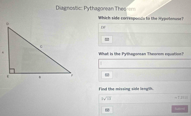 Diagnostic: Pythagorean Theorem 
Which side corresponds to the Hypotenuse? 
DF 
What is the Pythagorean Theorem equation? 
Find the missing side length.
2sqrt(13)
approx 7.2111
Submit