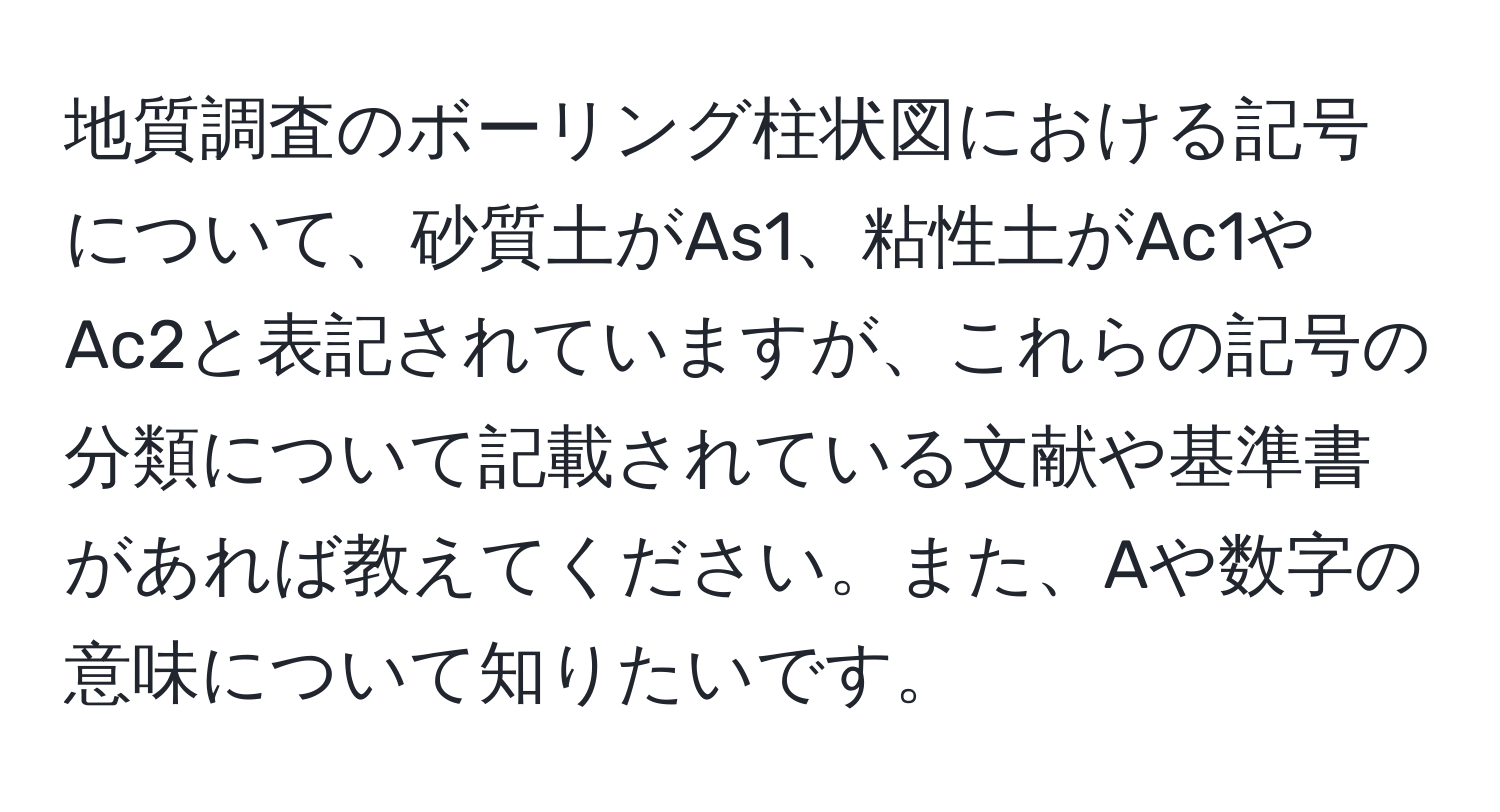 地質調査のボーリング柱状図における記号について、砂質土がAs1、粘性土がAc1やAc2と表記されていますが、これらの記号の分類について記載されている文献や基準書があれば教えてください。また、Aや数字の意味について知りたいです。