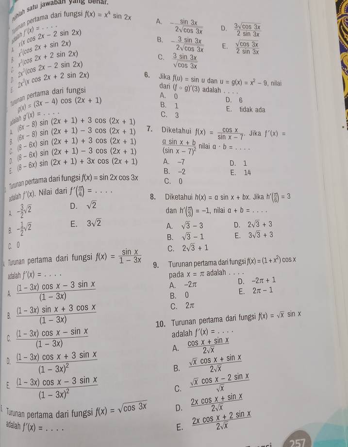 hlah satu jawaban yang benar.
Turman pertama dari fungsi f(x)=x^4sin 2x
A. - sin 3x/2sqrt(cos 3x)  D.  3sqrt(cos 3x)/2sin 3x 
2x-2sin 2x)
dalan f'(x)=.. _
r(xco
A x(cos 2x+sin 2x)
B. - 3sin 3x/2sqrt(cos 3x)  E.  sqrt(cos 3x)/2sin 3x 
x^3(cos 2x+2sin 2x)
2x^3(cos 2x-2sin 2x)
C.  3sin 3x/sqrt(cos 3x) 
2x^3(xcos 2x+2sin 2x)
6. Jika f(u)=sin u dan u=g(x)=x^2-9 , nilai
Trunan pertama dari fungsi
dari (fcirc g)'(3) adalah
g(x)=(3x-4)cos (2x+1)
A. 0
B. 1 D. 6
g'(x)=...
E. tidak ada
fal
(6x-8)sin (2x+1)+3cos (2x+1) C. 3
A (6x-8)sin (2x+1)-3cos (2x+1) 7. Diketahui f(x)= cos x/sin x-7 .. Jika f'(x)=
B. (8-6x)sin (2x+1)+3cos (2x+1)
D (8-6x)sin (2x+1)-3cos (2x+1) frac asin x+b(sin x-7)^2 nilai a· b=... _
E. (8-6x)sin (2x+1)+3xcos (2x+1) A. -7 D. 1
B. -2 E. 14
Turunan pertama dari fungsi f(x)=sin 2xcos 3x C. 0
adalah f'(x) Nilai dari f'( π /4 )= _
8. Diketahui h(x)=asin x+bx. Jika h'( π /6 )=3
A. - 3/2 sqrt(2) D. sqrt(2)
dan , nilai a+b=... _
B. - 1/2 sqrt(2) E. 3sqrt(2) h'( π /3 )=-1
A. sqrt(3)-3 D. 2sqrt(3)+3
B. sqrt(3)-1 E. 3sqrt(3)+3
C. 0 2sqrt(3)+1
C.
Turunan pertama dari fungsi f(x)= sin x/1-3x  9. Turunan pertama dari fungs f(x)=(1+x^2)cos x
adalah f'(x)=... _ pada x=π adalah . . . .
A.  ((1-3x)cos x-3sin x)/(1-3x)  A. -2π D. -2π +1
B. 0 E. 2π -1
B.  ((1-3x)sin x+3cos x)/(1-3x) 
C. 2π
10. Turunan pertama dari fungsi f(x)=sqrt(x)sin x
C.  ((1-3x)cos x-sin x)/(1-3x) 
adalah f'(x)=... _
A.  (cos x+sin x)/2sqrt(x) 
D. frac (1-3x)cos x+3sin x(1-3x)^2 B.  (sqrt(x)cos x+sin x)/2sqrt(x) 
E. frac (1-3x)cos x-3sin x(1-3x)^2  (sqrt(x)cos x-2sin x)/sqrt(x) 
C.
Turunan pertama dari fungsi f(x)=sqrt(cos 3x) D.  (2xcos x+sin x)/2sqrt(x) 
adalah f'(x)= _ E.  (2xcos x+2sin x)/2sqrt(x) 
257