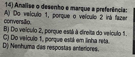 Analise o desenho e marque a preferência:
A) Do veículo 1, porque o veículo 2 irá fazer
conversão.
B) Do veículo 2, porque está à direita do veículo 1.
C) Do veículo 1, porque está em linha reta.
D) Nenhuma das respostas anteriores.