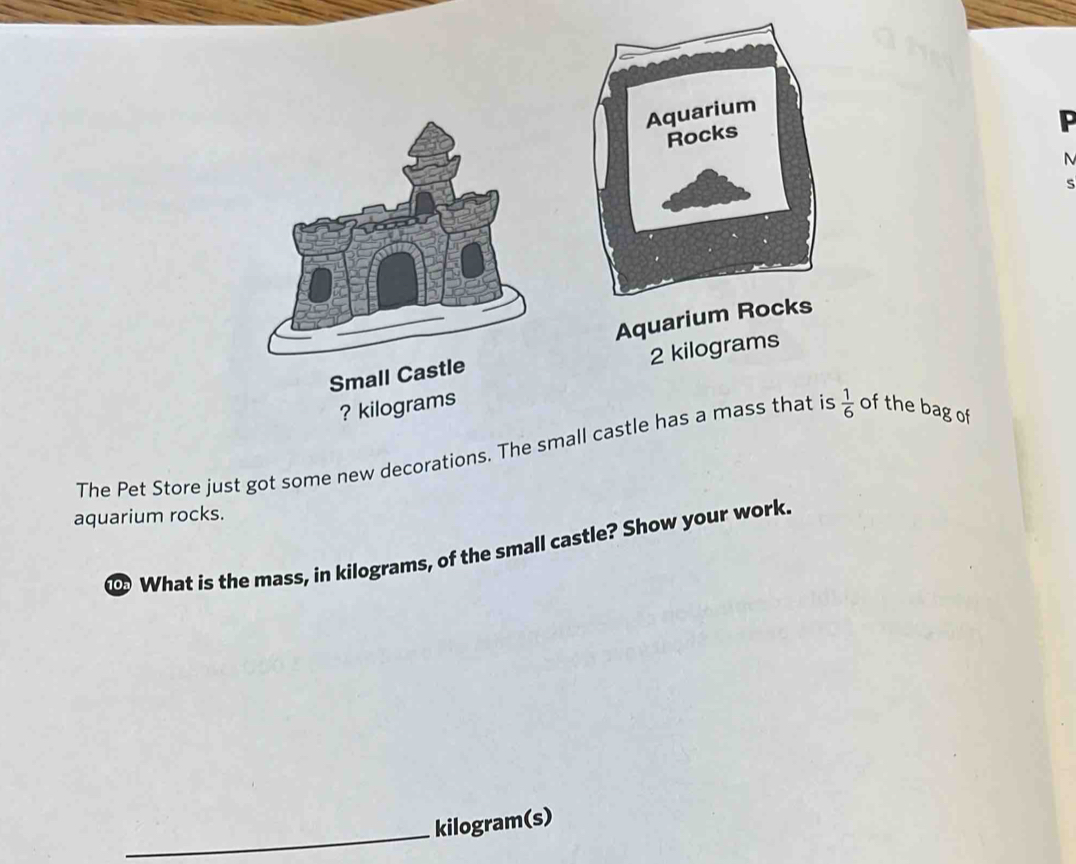 Aquariu
2 kilograms
Small Cast 
? kilograms
The Pet Store just got some new decorations. The small castle has a mass that is  1/6  of the bag of 
aquarium rocks. 
What is the mass, in kilograms, of the small castle? Show your work. 
_
kilogram (s)