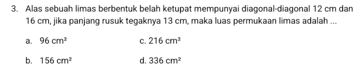 Alas sebuah limas berbentuk belah ketupat mempunyai diagonal-diagonal 12 cm dan
16 cm, jika panjang rusuk tegaknya 13 cm, maka luas permukaan limas adalah ...
a. 96cm^2 C. 216cm^2
b. 156cm^2 d. 336cm^2