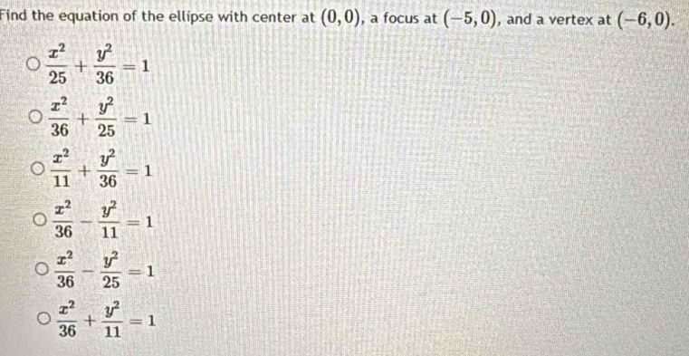 Find the equation of the ellipse with center at (0,0) , a focus at (-5,0) , and a vertex at (-6,0).
 x^2/25 + y^2/36 =1
 x^2/36 + y^2/25 =1
 x^2/11 + y^2/36 =1
 x^2/36 - y^2/11 =1
 x^2/36 - y^2/25 =1
 x^2/36 + y^2/11 =1