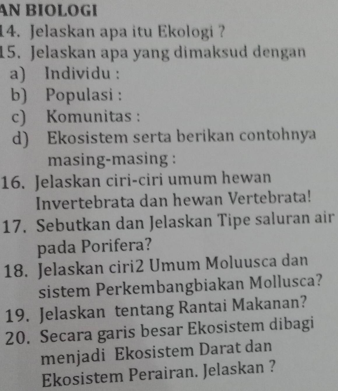 AN BIOLOGI 
14. Jelaskan apa itu Ekologi ? 
15. Jelaskan apa yang dimaksud dengan 
a) Individu : 
b) Populasi: 
c) Komunitas : 
d) Ekosistem serta berikan contohnya 
masing-masing : 
16. Jelaskan ciri-ciri umum hewan 
Invertebrata dan hewan Vertebrata! 
17. Sebutkan dan Jelaskan Tipe saluran air 
pada Porifera? 
18. Jelaskan ciri2 Umum Moluusca dan 
sistem Perkembangbiakan Mollusca? 
19. Jelaskan tentang Rantai Makanan? 
20. Secara garis besar Ekosistem dibagi 
menjadi Ekosistem Darat dan 
Ekosistem Perairan. Jelaskan ?