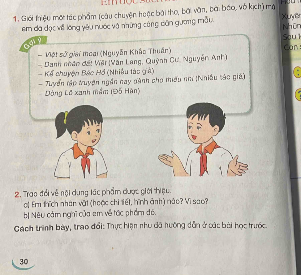 Emaçe 
1. Giới thiệu một tác phẩm (câu chuyện hoặc bài thơ, bài văn, bài báo, vở kịch) mà Hoa 
em đã đọc về lòng yêu nước và những công dân gưong mẫu. Xuyêr 
Nhūn 
a oiy 
Sau t 
- Việt sử giai thoại (Nguyễn Khắc Thuần) Con 
- Danh nhân đất Việt (Văn Lang, Quỳnh Cư, Nguyễn Anh) 
- Kể chuyện Bác Hồ (Nhiều tác giả) 
- Tuyển tập truyện ngắn hay dành cho thiếu nhi (Nhiều tác giả) 
- Dòng Lô xanh thẳm (Đỗ Hàn) 
2. Trao đổi về nội dung tác phẩm được giới thiệu. 
a) Em thích nhân vật (hoặc chi tiết, hình ảnh) nào? Vì sao? 
b) Nêu cảm nghĩ của em về tác phẩm đó, 
Cách trình bày, trao đổi: Thực hiện như đã hướng dẫn ở các bài học trước. 
30