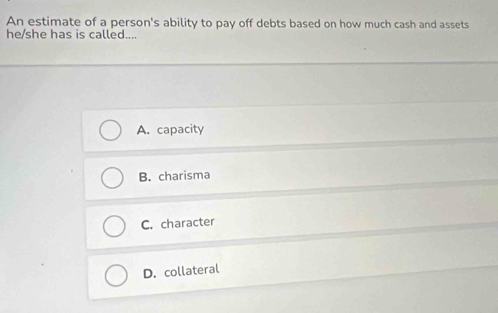 An estimate of a person's ability to pay off debts based on how much cash and assets
he/she has is called....
A. capacity
B. charisma
C. character
D. collateral