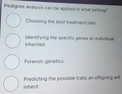 Pedigree analysis can be applied in what setting?
Choosing the best treatment plan
Identifying the specific genes an individual
inherited
Forensic genetics
Predicting the possible traits an offspring will
inherit